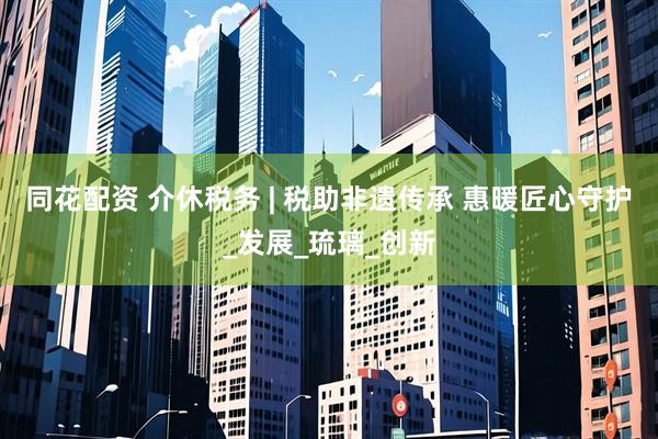 同花配资 介休税务 | 税助非遗传承 惠暖匠心守护_发展_琉璃_创新