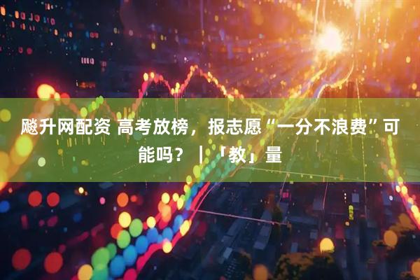飚升网配资 高考放榜，报志愿“一分不浪费”可能吗？｜「教」量