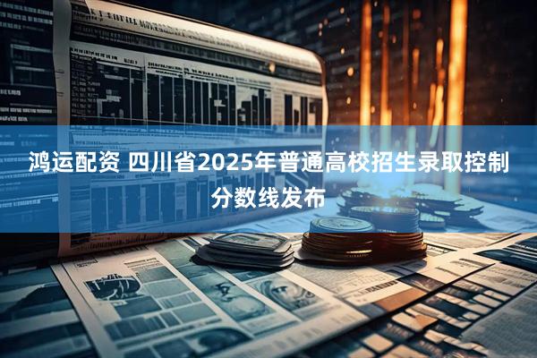 鸿运配资 四川省2025年普通高校招生录取控制分数线发布