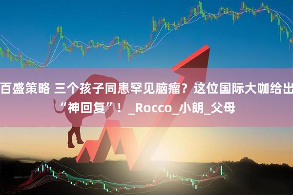 百盛策略 三个孩子同患罕见脑瘤？这位国际大咖给出“神回复”！_Rocco_小朗_父母