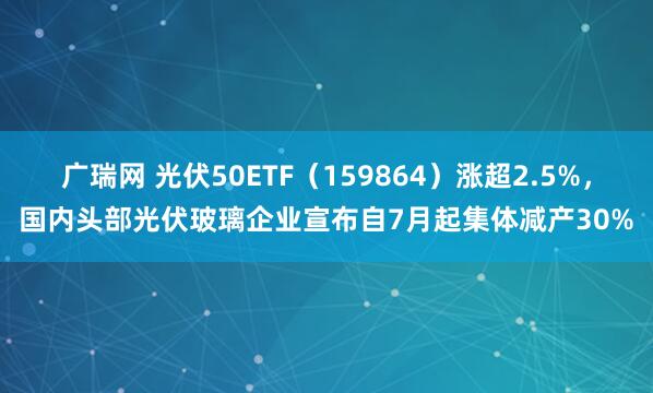 广瑞网 光伏50ETF（159864）涨超2.5%，国内头部光伏玻璃企业宣布自7月起集体减产30%