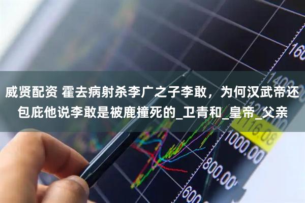 威贤配资 霍去病射杀李广之子李敢，为何汉武帝还包庇他说李敢是被鹿撞死的_卫青和_皇帝_父亲