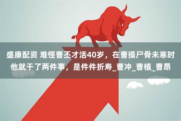 盛康配资 难怪曹丕才活40岁，在曹操尸骨未寒时他就干了两件事，是件件折寿_曹冲_曹植_曹昂