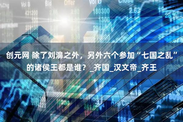 创元网 除了刘濞之外，另外六个参加“七国之乱”的诸侯王都是谁？_齐国_汉文帝_齐王