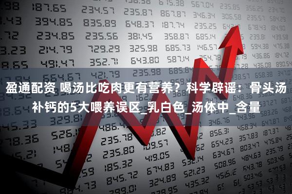 盈通配资 喝汤比吃肉更有营养？科学辟谣：骨头汤补钙的5大喂养误区_乳白色_汤体中_含量