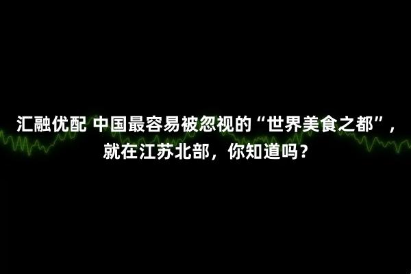 汇融优配 中国最容易被忽视的“世界美食之都”，就在江苏北部，你知道吗？