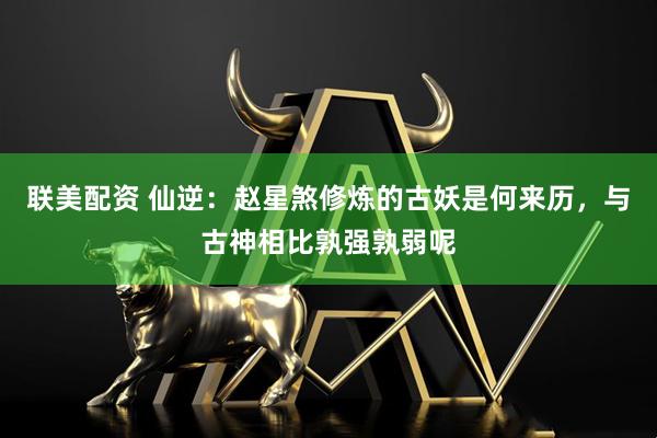 联美配资 仙逆：赵星煞修炼的古妖是何来历，与古神相比孰强孰弱呢