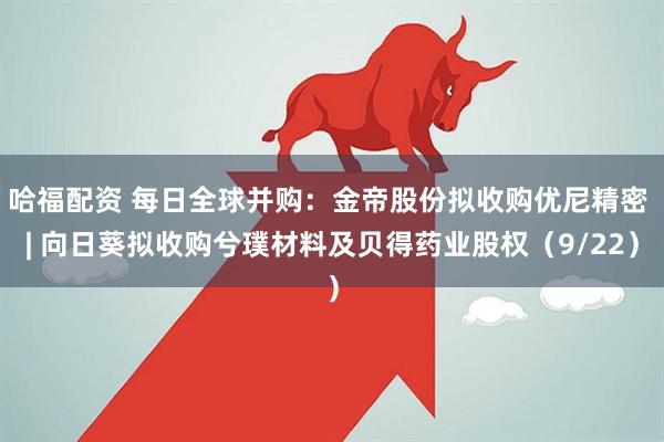哈福配资 每日全球并购：金帝股份拟收购优尼精密 | 向日葵拟收购兮璞材料及贝得药业股权（9/22）