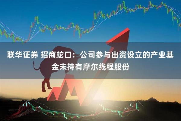 联华证券 招商蛇口：公司参与出资设立的产业基金未持有摩尔线程股份