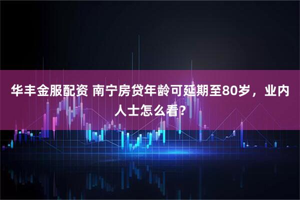 华丰金服配资 南宁房贷年龄可延期至80岁，业内人士怎么看？